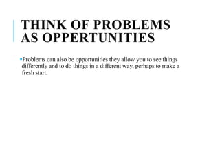 THINK OF PROBLEMS
AS OPPERTUNITIES
Problems can also be opportunities they allow you to see things
differently and to do things in a different way, perhaps to make a
fresh start.
 
