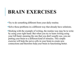 BRAIN EXERCISES
Try to do something different from your daily routine.
Solve those problems in a different way that already have solutions.
Sticking with the example of writing, the routine way may be to write
by using your right hand. But when you try to learn writing using
your left hand, meaning the one that you don't usually use, you are
putting your brain to a different kind of stimulus. This simple
exercise will help the nerve cells in your brain to create new
connections and therefore help your brain in functioning better.
 
