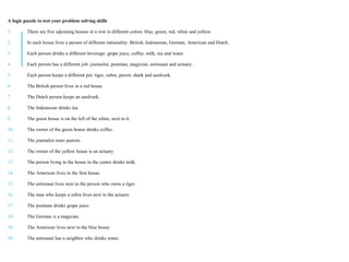A logic puzzle to test your problem solving skills
1. There are five adjoining houses in a row in different colors: blue, green, red, white and yellow.
2. In each house lives a person of different nationality: British, Indonesian, German, American and Dutch.
3. Each person drinks a different beverage: grape juice, coffee, milk, tea and water.
4. Each person has a different job: journalist, postman, magician, astronaut and actuary.
5. Each person keeps a different pet: tiger, zebra, parrot, shark and aardvark.
6. The British person lives in a red house.
7. The Dutch person keeps an aardvark.
8. The Indonesian drinks tea.
9. The green house is on the left of the white, next to it.
10. The owner of the green house drinks coffee.
11. The journalist rears parrots.
12. The owner of the yellow house is an actuary.
13. The person living in the house in the centre drinks milk.
14. The American lives in the first house.
15. The astronaut lives next to the person who owns a tiger.
16. The man who keeps a zebra lives next to the actuary.
17. The postman drinks grape juice.
18. The German is a magician.
19. The American lives next to the blue house.
20. The astronaut has a neighbor who drinks water.
 
