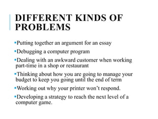 DIFFERENT KINDS OF
PROBLEMS
Putting together an argument for an essay
Debugging a computer program
Dealing with an awkward customer when working
part-time in a shop or restaurant
Thinking about how you are going to manage your
budget to keep you going until the end of term
Working out why your printer won’t respond.
Developing a strategy to reach the next level of a
computer game.
 