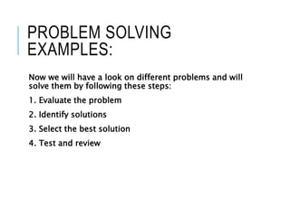 PROBLEM SOLVING
EXAMPLES:
Now we will have a look on different problems and will
solve them by following these steps:
1. Evaluate the problem
2. Identify solutions
3. Select the best solution
4. Test and review
 