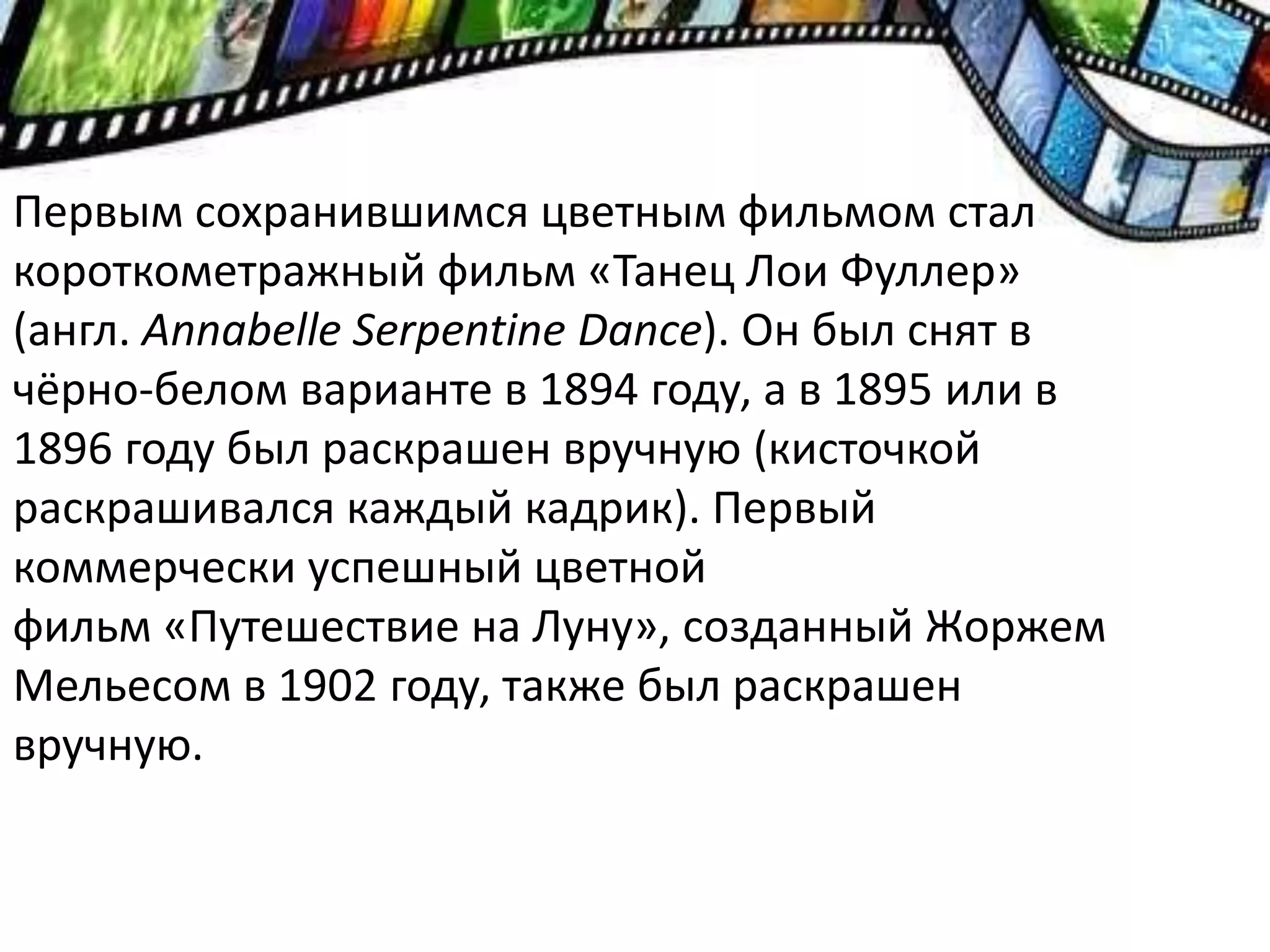 Первым сохранившимся цветным фильмом стал
короткометражный фильм «Танец Лои Фуллер»
(англ. Annabelle Serpentine Dance). Он был снят в
чёрно-белом варианте в 1894 году, а в 1895 или в
1896 году был раскрашен вручную (кисточкой
раскрашивался каждый кадрик). Первый
коммерчески успешный цветной
фильм «Путешествие на Луну», созданный Жоржем
Мельесом в 1902 году, также был раскрашен
вручную.
 