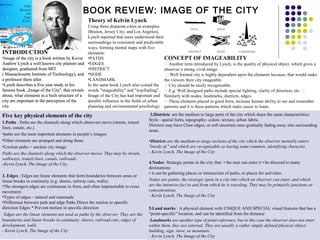 BOOK REVIEW: IMAGE OF THE CITY
INTRODUCTION
•Image of the city is a book written by Kevin
Andrew Lynch a well known city planner and
designer, graduated from MIT
( Massachusetts Institute of Technology), and
a professor there after.
•Lynch describes a five year study in his
famous book „Image of the City , that reveals‟
about, what elements in a built structure of a
city are important in the perception of the
city.
Theory of Kelvin Lynch
Using three disparate cities as examples
(Boston, Jersey City, and Los Angeles),
Lynch reported that users understood their
surroundings in consistent and predictable
ways, forming mental maps with five
elements:
•PATHS
•EDGES
•DISTRICT
•NODE
•LANDMARK
In the same book Lynch also coined the
words "imageability" and "wayfinding".
Image of the City has had important and
durable influence in the fields of urban
planning and environmental psychology.
1.Paths : Paths are the channels along which observers move (streets, transit
lines, canals, etc.).
•paths are the most important elements in people’s images.
•Other elements are arranged and along them.
•Unclear paths = unclear city image
Paths are the channels along which the observer moves. They may be streets,
walkways, transit lines, canals, railroads.
-Kevin Lynch, The Image of the City.
2. Edges : Edges are linear elements that form boundaries between areas or
linear breaks in continuity (e.g. shores, railway cuts, walls).
•The strongest edges are continuous in form, and often impenetrable to cross
movement.
•Types of edges – natural and manmade.
•Difference between path and edge Paths Direct the motion to specific
direction Edges * Prevent motion in specific direction
Edges are the linear elements not used as paths by the observer. They are the
boundaries and linear breaks in continuity: shores, railroad cuts, edges of
development, walls.
- Kevin Lynch, The Image of the City
Five key physical elements of the city 3.Districts: are the medium to large parts of the city which share the same characteristics
Style - spatial form, topography- colors- texture, urban fabric.
Districts may have Clear edges, or soft uncertain ones gradually fading away into surrounding
areas.
•Districts are the medium-to-large sections of the city which the observer mentally enters
"inside of," and which are recognizable as having some common, identifying character.
- Kevin Lynch, The Image of the City
4.Nodes: Strategic points in the city that: • the user can enter it • be directed to many
destinations
• it can be gathering places or intersection of paths, or places for activities .
Nodes are points, the strategic spots in a city into which an observer can enter, and which
are the intensive foci to and from which he is traveling. They may be primarily junctions or
concentrations.
- Kevin Lynch, The Image of the City
5.Land marks : A physical element with UNIQUE AND SPECIAL visual features that has a
"point-specific” location, and can be identified from the distance
Landmarks are another type of point-reference, but in this case the observer does not enter
within them, they are external. They are usually a rather simply defined physical object:
building, sign, store, or mountain.
- Kevin Lynch, The Image of the City
CONCEPT OF IMAGEABILITY
 Another term introduced by Lynch, is the quality of physical object, which gives a
observer a strong vivid image.
 Well formed city is highly dependent upon the elements because, that would make
the viewers their city imageable.
 City should be easily recognizable.
 E.g: Well designed paths include special lighting, clarity of direction, etc. 
Similarly with nodes, landmarks, districts, edges.
 These elements placed in good form, increase human ability to see and remember
patterns and it is these patterns which make easier to learn.
INTRODUCTION
•Image of the city is a book written by Kevin
Andrew Lynch a well known city planner and
designer, graduated from MIT
( Massachusetts Institute of Technology), and
a professor there after.
•Lynch describes a five year study in his
famous book „Image of the City , that reveals‟
about, what elements in a built structure of a
city are important in the perception of the
city.
INTRODUCTION
•Image of the city is a book written by Kevin
Andrew Lynch a well known city planner and
designer, graduated from MIT
( Massachusetts Institute of Technology), and
a professor there after.
•Lynch describes a five year study in his
famous book „Image of the City , that reveals‟
about, what elements in a built structure of a
city are important in the perception of the
city.
 