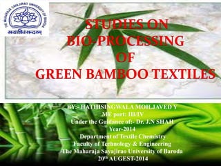 BY:- HATHISINGWALA MOH.JAVED Y
ME part: III/IV
Under the Guidance of:- Dr. J.N SHAH
Year-2014
Department of Textile Chemistry
Faculty of Technology & Engineering
The Maharaja Sayajirao University of Baroda
20th AUGEST-2014
STUDIES ON
BIO-PROCESSING
OF
GREEN BAMBOO TEXTILES
 