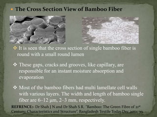  The Cross Section View of Bamboo Fiber
 It is seen that the cross section of single bamboo fiber is
round with a small round lumen
 These gaps, cracks and grooves, like capillary, are
responsible for an instant moisture absorption and
evaporation
 Most of the bamboo fibers had multi lamellate cell walls
with various layers. The width and length of bamboo single
fiber are 6–12 μm, 2–3 mm, respectively.
REFRENCE:- Dr Shah J N and Dr Shah S R. ˝Bamboo: The Green Fibre of 21st
Century; Characteristics and Structure”. Bangladesh Textile Today.Dec.2012; 39.
 