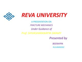 REVA UNIVERSITY
A PRESENTATION ON
FRACTURE MECHANICS
Under Guidance of
Prof: SHIVASHARANAYYA SWAMY
Presented by
BEERAPPA
RU14MMD02
 