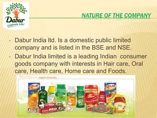 NATURE OF THE COMPANY
 Dabur India ltd. Is a domestic public limited
company and is listed in the BSE and NSE.
 Dabur India limited is a leading Indian consumer
goods company with interests in Hair care, Oral
care, Health care, Home care and Foods.
 