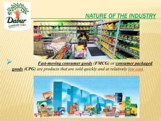 NATURE OF THE INDUSTRY
 Fast-moving consumer goods (FMCG) or consumer packaged
goods (CPG) are products that are sold quickly and at relatively low cost.
 