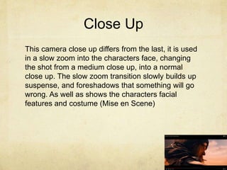 Close Up
This camera close up differs from the last, it is used
in a slow zoom into the characters face, changing
the shot from a medium close up, into a normal
close up. The slow zoom transition slowly builds up
suspense, and foreshadows that something will go
wrong. As well as shows the characters facial
features and costume (Mise en Scene)
 