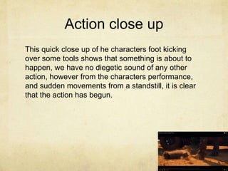 Action close up
This quick close up of he characters foot kicking
over some tools shows that something is about to
happen, we have no diegetic sound of any other
action, however from the characters performance,
and sudden movements from a standstill, it is clear
that the action has begun.
 