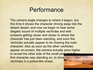 Performance
The camera angle changes to where it begun, but
this time it shows the character driving away into the
distant desert, and now we begin to hear some
diegetic sound of multiple vechicles and wild
screams getting closer and closer to where the
character has just been standing, and soon the
vechicles actually appear to be chasing the main
character. Also as soon as the other vechicles
appear on-screen, the camera actually pans higher
to reveal the other side of the small peak that the
first character was standing on, to show the multiple
vechicles in a police-like chase.
 