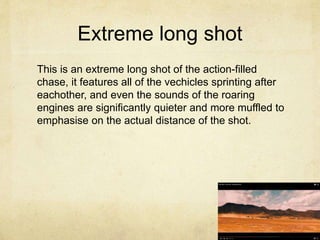 Extreme long shot
This is an extreme long shot of the action-filled
chase, it features all of the vechicles sprinting after
eachother, and even the sounds of the roaring
engines are significantly quieter and more muffled to
emphasise on the actual distance of the shot.
 