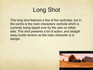 Long Shot
This long shot features a few of the vechicles, but in
the centre is the main characters vechicle which is
currently being tipped over by the cars on either
side. This shot presents a lot of action, and straight
away builds tension as the main character is in
danger.
 