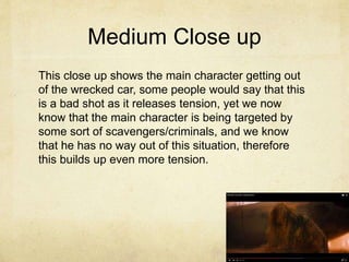 Medium Close up
This close up shows the main character getting out
of the wrecked car, some people would say that this
is a bad shot as it releases tension, yet we now
know that the main character is being targeted by
some sort of scavengers/criminals, and we know
that he has no way out of this situation, therefore
this builds up even more tension.
 