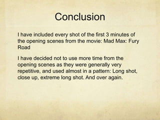 Conclusion
I have included every shot of the first 3 minutes of
the opening scenes from the movie: Mad Max: Fury
Road
I have decided not to use more time from the
opening scenes as they were generally very
repetitive, and used almost in a pattern: Long shot,
close up, extreme long shot. And over again.
 