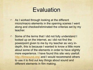 Evaluation
As I worked through looking at the different
micro/macro elements in the opening scenes I went
along and checked/eliminated the criterias set by my
teacher.
Some of the terms that I did not fully understand I
looked up on the internet, as i did not find the
powerpoint given to me by my teacher as very in-
depth, this is because I wanted to know a little more
about some of the elements in order to have slightly
more experience. I have found this site very usefull:
http://filmsound.org/ and I would recommend others
to use it to find out key things about sound and
different elements in film making.
 