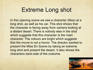 Extreme Long shot
In this opening scene we see a character (Max) at a
long shot, as well as his car. This shot shows that
the character is facing away from camera looking at
a distant desert. There is nobody else in the shot
which suggests that this character is the main
character. The colours are bright which suggests
that the movie is not a horror. The director wanted to
present the Mise En Scene by taking an extreme
long shot and present the desert. It also shows the
characters back-side of the costume.
 