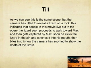 Tilt
As we can see this is the same scene, but the
camera has tilted to reveal a lizard on a rock, this
indicates that people in this movie live out in the
open- the lizard soon proceeds to walk toward Max,
and then gets captured by Max, soon he kicks the
lizard in the air, and catches it into his mouth, then
bites into it-now the camera has zoomed to show the
death of the lizard.
 