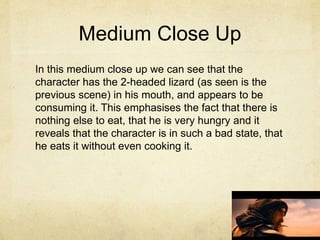 Medium Close Up
In this medium close up we can see that the
character has the 2-headed lizard (as seen is the
previous scene) in his mouth, and appears to be
consuming it. This emphasises the fact that there is
nothing else to eat, that he is very hungry and it
reveals that the character is in such a bad state, that
he eats it without even cooking it.
 