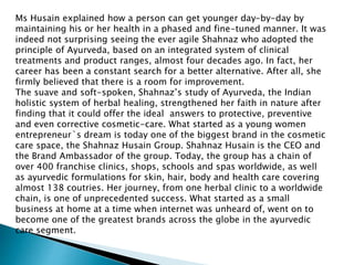 Ms Husain explained how a person can get younger day-by-day by
maintaining his or her health in a phased and fine-tuned manner. It was
indeed not surprising seeing the ever agile Shahnaz who adopted the
principle of Ayurveda, based on an integrated system of clinical
treatments and product ranges, almost four decades ago. In fact, her
career has been a constant search for a better alternative. After all, she
firmly believed that there is a room for improvement.
The suave and soft-spoken, Shahnaz’s study of Ayurveda, the Indian
holistic system of herbal healing, strengthened her faith in nature after
finding that it could offer the ideal answers to protective, preventive
and even corrective cosmetic-care. What started as a young women
entrepreneur`s dream is today one of the biggest brand in the cosmetic
care space, the Shahnaz Husain Group. Shahnaz Husain is the CEO and
the Brand Ambassador of the group. Today, the group has a chain of
over 400 franchise clinics, shops, schools and spas worldwide, as well
as ayurvedic formulations for skin, hair, body and health care covering
almost 138 coutries. Her journey, from one herbal clinic to a worldwide
chain, is one of unprecedented success. What started as a small
business at home at a time when internet was unheard of, went on to
become one of the greatest brands across the globe in the ayurvedic
care segment.
 
