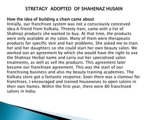 STRETAGY ADOPTED OF SHAHENAZ HUSAIN
How the idea of building a chain came about
Initially, our franchisee system was not a consciously conceived
idea.A friend from Kolkata, Threety Irani, came with a list of
Shahnaz products she wanted to buy. At that time, the products
were only available at my salon. Many of them were therapeutic
products for specific skin and hair problems. She asked me to train
her and her daughters so she could start her own beauty salon. We
worked out an agreement by which she would have the right to use
the Shahnaz Herbal name and carry out her specialised salon
treatments, as well as sell the products. This agreement later
became our franchisee agreement. This was the start of our
franchising business and also my beauty training academies. The
Kolkata store got a fantastic response. Soon there was a clamour for
franchises. I encouraged and trained housewives to open salons in
their own homes. Within the first year, there were 80 franchised
salons in India.
 