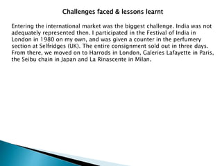 Challenges faced & lessons learnt
Entering the international market was the biggest challenge. India was not
adequately represented then. I participated in the Festival of India in
London in 1980 on my own, and was given a counter in the perfumery
section at Selfridges (UK). The entire consignment sold out in three days.
From there, we moved on to Harrods in London, Galeries Lafayette in Paris,
the Seibu chain in Japan and La Rinascente in Milan.
 
