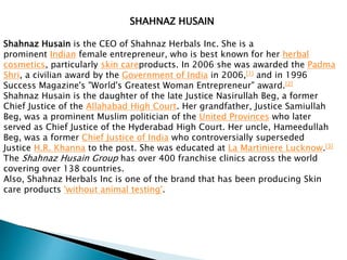 SHAHNAZ HUSAIN
Shahnaz Husain is the CEO of Shahnaz Herbals Inc. She is a
prominent Indian female entrepreneur, who is best known for her herbal
cosmetics, particularly skin careproducts. In 2006 she was awarded the Padma
Shri, a civilian award by the Government of India in 2006,[1] and in 1996
Success Magazine's "World's Greatest Woman Entrepreneur" award.[2]
Shahnaz Husain is the daughter of the late Justice Nasirullah Beg, a former
Chief Justice of the Allahabad High Court. Her grandfather, Justice Samiullah
Beg, was a prominent Muslim politician of the United Provinces who later
served as Chief Justice of the Hyderabad High Court. Her uncle, Hameedullah
Beg, was a former Chief Justice of India who controversially superseded
Justice H.R. Khanna to the post. She was educated at La Martiniere Lucknow.[3]
The Shahnaz Husain Group has over 400 franchise clinics across the world
covering over 138 countries.
Also, Shahnaz Herbals Inc is one of the brand that has been producing Skin
care products 'without animal testing'.
 