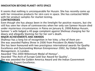 INNOVATION BEYOND PLANET-INTO SPACE
It seems that nothing is unconquerable for Husain. She has recently come up
with her innovative products for skin care in space. She has contacted NASA
with her product samples for market testing.
CONTROVERSIES
Even though she has always been in the limelight for positive reasons, but she
still has seen her share of controversies when her only son Sameer Husain died
under mysterious circumstances in Patna on January 6, 2008.Rabiya Husain,
Sameer ‘s wife lodged a 40 page complaint against Shehnaz charging her for
dowry and allegedly blaming her for her son’s death.
MAJOR ACHIEVEMENTS AND AWARDS
Shahnaz has a long list of recognition in her kitty; a few of them are-
She was awarded Padma Shree in 2006 from President Dr.Abdul Kalam.
She has been honoured with two prestigious international awards for Quality
Excellence and Outstanding Woman Entrepreneur 2002, by Global Quality
Management, in London.
Awarded ‘The 2000 Millennium Medal of Honour’.
Awarded ‘The Arch of Europe Gold Star Award for Quality’.
She was awarded the Golden America Award and the Indian Government
Awards for Export Excellence.
 