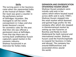 Skills
The turning point in her business
came when she represented India
at the Festival of Indiain 1980.
Her team was given a counter in
the perfumery section
of Selfridges inLondon. She
managed to sell her entire
consignment in 3 days and also
broke thestore's record
for cosmetics sales for the year.
And then she was offered a
permanent store at Selfridges.
From that day there was no
turning back andShahnaz husain
captured a good market in the
cosmetic industry.
Shahnaz husainsaid in an
interview for forbes India
EXPANSION AND DIVERSIFICATION
OFSHAHNAZ HUSAIN GROUP:
Shahnaz Husain products were
initially sold only in her
salons which where located inand
across delhi and in early 1990’s
Shahnaz Husain stepped into
the retail market which boomed
and gained huge profits for the
company after which she stepped
in theinternational market by
setting up new Factories at
Roorkey and Noida to meet
thedemand for both national and
international market. Shahnaz
husain used the franchisingmode
to expand her business in India
and abroad. The company has
around 600franchises and
associated clinics aound
the world.
 