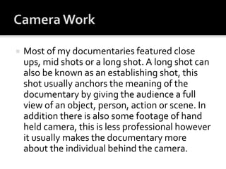  Most of my documentaries featured close
ups, mid shots or a long shot. A long shot can
also be known as an establishing shot, this
shot usually anchors the meaning of the
documentary by giving the audience a full
view of an object, person, action or scene. In
addition there is also some footage of hand
held camera, this is less professional however
it usually makes the documentary more
about the individual behind the camera.
 