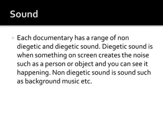  Each documentary has a range of non
diegetic and diegetic sound. Diegetic sound is
when something on screen creates the noise
such as a person or object and you can see it
happening. Non diegetic sound is sound such
as background music etc.
 