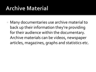  Many documentaries use archive material to
back up their information they’re providing
for their audience within the documentary.
Archive materials can be videos, newspaper
articles, magazines, graphs and statistics etc.
 