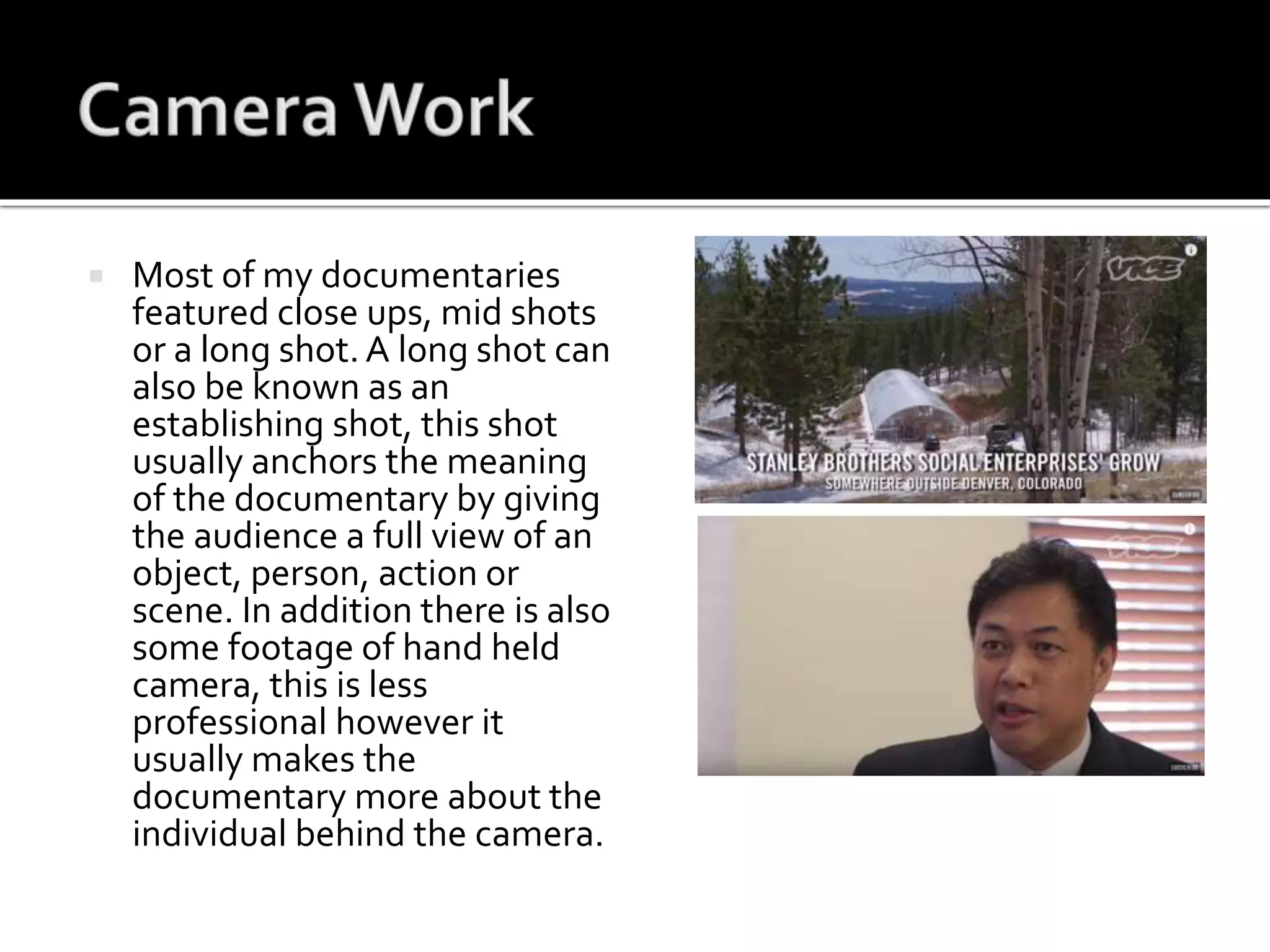  Most of my documentaries
featured close ups, mid shots
or a long shot. A long shot can
also be known as an
establishing shot, this shot
usually anchors the meaning
of the documentary by giving
the audience a full view of an
object, person, action or
scene. In addition there is also
some footage of hand held
camera, this is less
professional however it
usually makes the
documentary more about the
individual behind the camera.
 