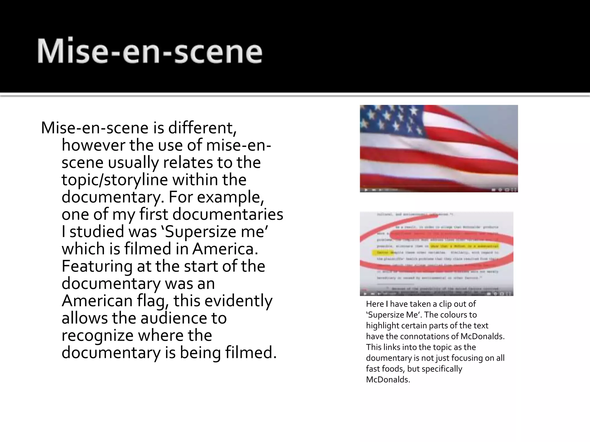 Mise-en-scene is different,
however the use of mise-en-
scene usually relates to the
topic/storyline within the
documentary. For example,
one of my first documentaries
I studied was ‘Supersize me’
which is filmed in America.
Featuring at the start of the
documentary was an
American flag, this evidently
allows the audience to
recognize where the
documentary is being filmed.
Here I have taken a clip out of
‘Supersize Me’. The colours to
highlight certain parts of the text
have the connotations of McDonalds.
This links into the topic as the
doumentary is not just focusing on all
fast foods, but specifically
McDonalds.
 