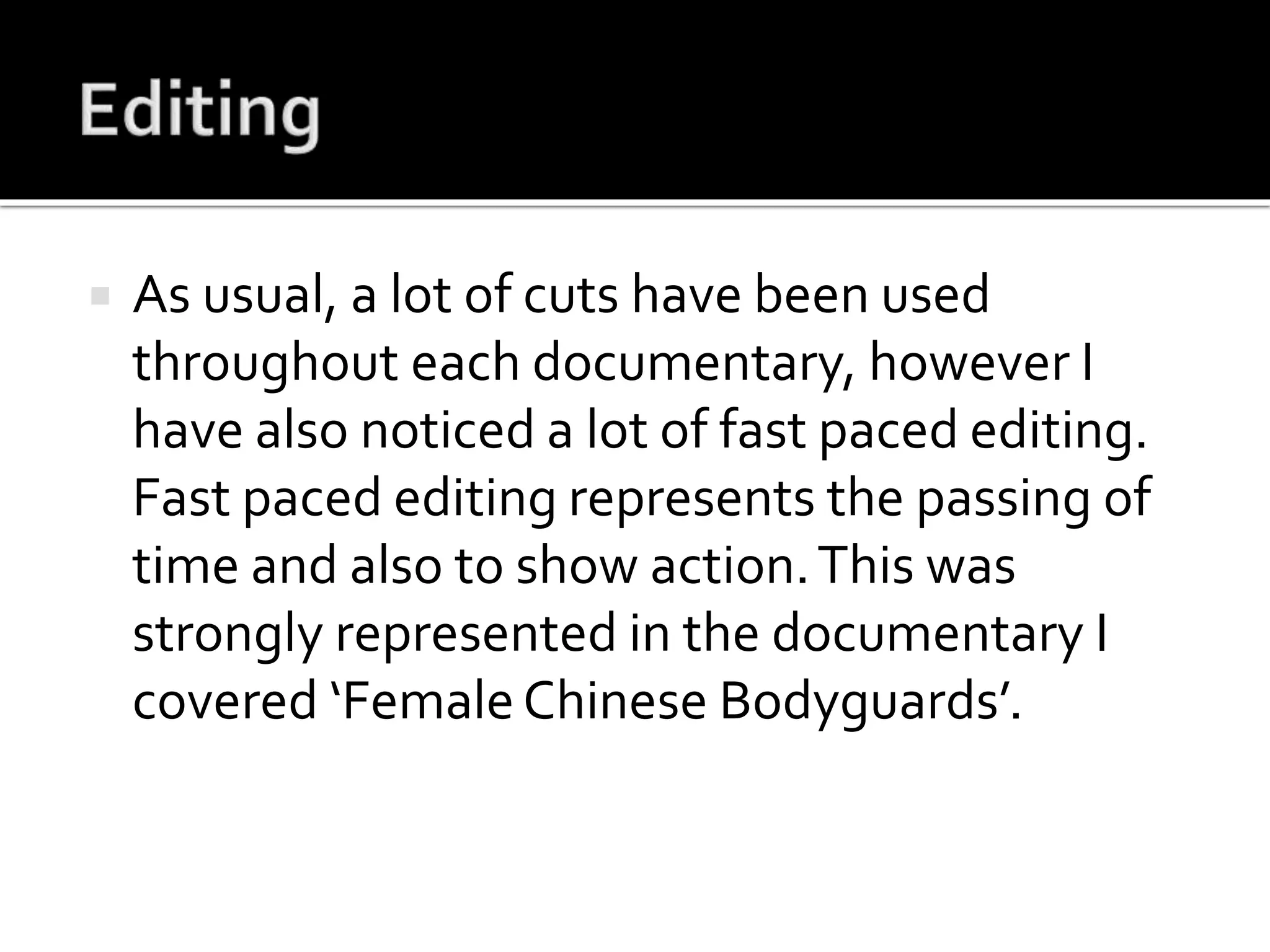  As usual, a lot of cuts have been used
throughout each documentary, however I
have also noticed a lot of fast paced editing.
Fast paced editing represents the passing of
time and also to show action.This was
strongly represented in the documentary I
covered ‘FemaleChinese Bodyguards’.
 