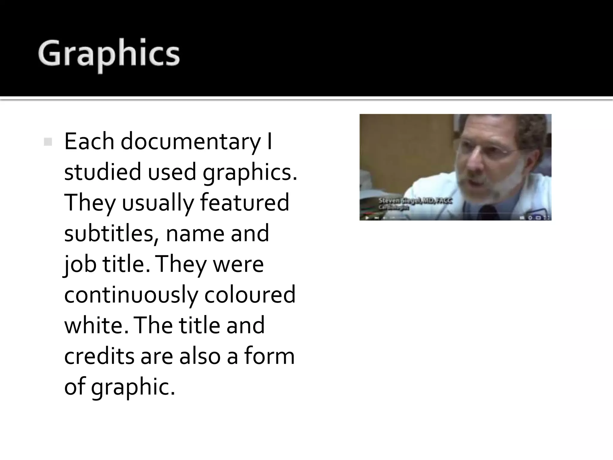  Each documentary I
studied used graphics.
They usually featured
subtitles, name and
job title.They were
continuously coloured
white.The title and
credits are also a form
of graphic.
 