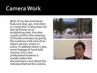  Most of my documentaries
featured close ups, mid shots
or a long shot. A long shot can
also be known as an
establishing shot, this shot
usually anchors the meaning
of the documentary by giving
the audience a full view of an
object, person, action or
scene. In addition there is also
some footage of hand held
camera, this is less
professional however it
usually makes the
documentary more about the
individual behind the camera.
 