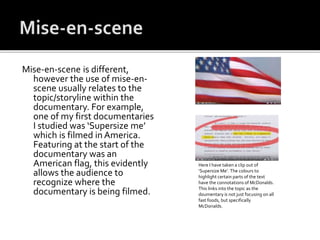 Mise-en-scene is different,
however the use of mise-en-
scene usually relates to the
topic/storyline within the
documentary. For example,
one of my first documentaries
I studied was ‘Supersize me’
which is filmed in America.
Featuring at the start of the
documentary was an
American flag, this evidently
allows the audience to
recognize where the
documentary is being filmed.
Here I have taken a clip out of
‘Supersize Me’. The colours to
highlight certain parts of the text
have the connotations of McDonalds.
This links into the topic as the
doumentary is not just focusing on all
fast foods, but specifically
McDonalds.
 