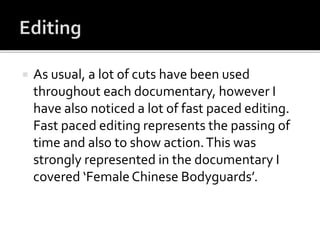  As usual, a lot of cuts have been used
throughout each documentary, however I
have also noticed a lot of fast paced editing.
Fast paced editing represents the passing of
time and also to show action.This was
strongly represented in the documentary I
covered ‘FemaleChinese Bodyguards’.
 
