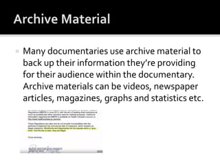  Many documentaries use archive material to
back up their information they’re providing
for their audience within the documentary.
Archive materials can be videos, newspaper
articles, magazines, graphs and statistics etc.
 