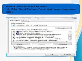 Kemudian, Pilih Internet Protokol Versi 4.
Lalu, Rubah Alamat IP Address, Subnet Mask dengan menggunakan
kelas C
 