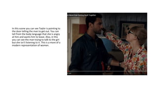 In this scene you can see Taylor is pointing to
the door telling the man to get out. You can
tell from the body language that she is angry
at him and wants him to leave. Also, in this
you can see the man trying to talk to the girl
but she isn’t listening to it. This is a more of a
modern representation of women.
 