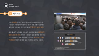 제작의도
현재 지하철은 버스, 택시 등 다양한 대중교통 수단 중
시민들이 가장 많이 이용하는제1의 대중교통수단임에도
불구하고 지하철에 대한 시민들의 만족도가 높지 않다.
특히 출퇴근 시간대의 지하철은 이용객이 몰려 쾌적하지
않은 공간과 온도로 인해 시민들이 많은 불편을 토로하고
있다. 약냉방칸 제도가 시행되고 있지만 호선마다 다른
약냉방칸 때문에 실제로 알고 이용하는 경우는 드물다.
지하철
인원분배 서비스
1
 