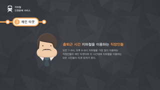 메인 타겟
지하철
인원분배 서비스
3
출퇴근 시간 지하철을 이용하는 직장인들
오전 7-9시, 오후 6-8시 지하철을 가장 많이 이용하는
직장인들이 메인 타겟이며이 시간대에 지하철을 이용하는
모든 시민들이 타겟 유저가 된다.
 