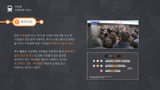 제작의도
현재 지하철은 버스, 택시 등 다양한 대중교통 수단 중
시민들이 가장 많이 이용하는 제1의 대중교통수단임에도
불구하고 지하철에 대한 시민들의 만족도가 높지 않다.
특히 출퇴근 시간대의 지하철은 이용객이 몰려 쾌적하지
않은 공간과 온도로 인해 시민들이 많은 불편을
토로하고 있다. 약냉방칸 제도가 시행되고 있지만
호선마다 다른 약냉방칸 때문에 실제로 알고
이용하는 경우는 드물다.
지하철
인원분배 서비스
1
 