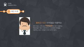 메인 타겟
지하철
인원분배 서비스
3
출퇴근 시간 지하철을 이용하는
직장인들오전 7-9시, 오후 6-8시 지하철을 가장 많이 이용하는
직장인들이 메인 타겟이며 이 시간대에 지하철을
이용하는 모든 시민들이 타겟 유저가 된다.
 