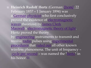  Heinrich Rudolf Hertz (German: [hɛɐʦ]; 22
February 1857 – 1 January 1894) was
a German physicist who first conclusively
proved the existence of electromagnetic
waves theorized by James Clerk
Maxwell's electromagnetic theory of light.
Hertz proved the theory
by engineering instruments to transmit and
receive radio pulses using experimental
procedures that ruled out all other known
wireless phenomena. The unit of frequency –
cycle per second – was named the "hertz" in
his honor.[1]
 