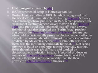  Electromagnetic research[edit]
 1887 experimental setup of Hertz's apparatus
 During Hertz's studies in 1879 Helmholtz suggested that
Hertz's doctoral dissertation be on testing Maxwell's theory
of electromagnetism, published in 1865, which predicted the
existence of electromagnetic waves moving at the speed of
light, and predicted that light itself was just such a wave.
Helmholtz had also proposed the "Berlin Prize" problem
that year at the Prussian Academy of Sciences for anyone
who could experimentally prove an electromagnetic effect in
the polarization and depolarization of insulators, something
predicted by Maxwell's theory.[14][15] Helmholtz was sure
Hertz was the most likely candidate to win it.[15] Not seeing
any way to build an apparatus to experimentally test this,
Hertz thought it was too difficult, and worked on
electromagnetic induction instead. Hertz did produce an
analysis of Maxwell's equations during his time at Kiel,
showing they did have more validity than the then
prevalent "action at a distance" theories.[16]
 