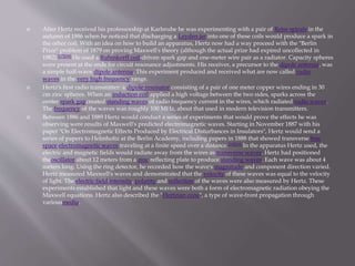  After Hertz received his professorship at Karlsruhe he was experimenting with a pair of Reiss spirals in the
autumn of 1886 when he noticed that discharging a Leyden jar into one of these coils would produce a spark in
the other coil. With an idea on how to build an apparatus, Hertz now had a way proceed with the "Berlin
Prize" problem of 1879 on proving Maxwell's theory (although the actual prize had expired uncollected in
1882).[17][18] He used a Ruhmkorff coil-driven spark gap and one-meter wire pair as a radiator. Capacity spheres
were present at the ends for circuit resonance adjustments. His receiver, a precursor to the dipole antenna, was
a simple half-wave dipole antenna. This experiment produced and received what are now called radio
waves in the very high frequency range.
 Hertz's first radio transmitter: a dipole resonator consisting of a pair of one meter copper wires ending in 30
cm zinc spheres. When an induction coil applied a high voltage between the two sides, sparks across the
center spark gapcreated standing waves of radio frequency current in the wires, which radiated radio waves.
The frequency of the waves was roughly 100 MHz, about that used in modern television transmitters.
 Between 1886 and 1889 Hertz would conduct a series of experiments that would prove the effects he was
observing were results of Maxwell's predicted electromagnetic waves. Starting in November 1887 with his
paper "On Electromagnetic Effects Produced by Electrical Disturbances in Insulators", Hertz would send a
series of papers to Helmholtz at the Berlin Academy, including papers in 1888 that showed transverse free
space electromagnetic waves traveling at a finite speed over a distance.[18][19] In the apparatus Hertz used, the
electric and magnetic fields would radiate away from the wires as transverse waves. Hertz had positioned
theoscillator about 12 meters from a zinc reflecting plate to produce standing waves. Each wave was about 4
meters long. Using the ring detector, he recorded how the wave's magnitude and component direction varied.
Hertz measured Maxwell's waves and demonstrated that the velocity of these waves was equal to the velocity
of light. The electric field intensity, polarity and reflection of the waves were also measured by Hertz. These
experiments established that light and these waves were both a form of electromagnetic radiation obeying the
Maxwell equations. Hertz also described the "Hertzian cone", a type of wave-front propagation through
variousmedia.
 
