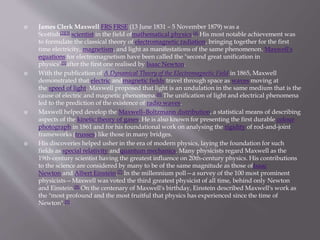  James Clerk Maxwell FRS FRSE (13 June 1831 – 5 November 1879) was a
Scottish[2][3] scientist in the field ofmathematical physics.[4] His most notable achievement was
to formulate the classical theory of electromagnetic radiation, bringing together for the first
time electricity, magnetism, and light as manifestations of the same phenomenon. Maxwell's
equations for electromagnetism have been called the "second great unification in
physics"[5]after the first one realised by Isaac Newton.
 With the publication of A Dynamical Theory of the Electromagnetic Field in 1865, Maxwell
demonstrated that electric andmagnetic fields travel through space as waves moving at
the speed of light. Maxwell proposed that light is an undulation in the same medium that is the
cause of electric and magnetic phenomena.[6] The unification of light and electrical phenomena
led to the prediction of the existence of radio waves.
 Maxwell helped develop the Maxwell–Boltzmann distribution, a statistical means of describing
aspects of the kinetic theory of gases. He is also known for presenting the first durable colour
photograph in 1861 and for his foundational work on analysing the rigidity of rod-and-joint
frameworks (trusses) like those in many bridges.
 His discoveries helped usher in the era of modern physics, laying the foundation for such
fields as special relativity andquantum mechanics. Many physicists regard Maxwell as the
19th-century scientist having the greatest influence on 20th-century physics. His contributions
to the science are considered by many to be of the same magnitude as those ofIsaac
Newton and Albert Einstein.[7] In the millennium poll—a survey of the 100 most prominent
physicists—Maxwell was voted the third greatest physicist of all time, behind only Newton
and Einstein.[8] On the centenary of Maxwell's birthday, Einstein described Maxwell's work as
the "most profound and the most fruitful that physics has experienced since the time of
Newton".[9]
 